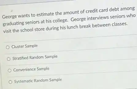 George wants to estimate the amount of credit card debt among
graduating seniors at his college. George interviews seniors who
visit the school store during his lunch break between classes.
Cluster Sample
Stratified Random Sample
Convenience Sample
Systematic Random Sample