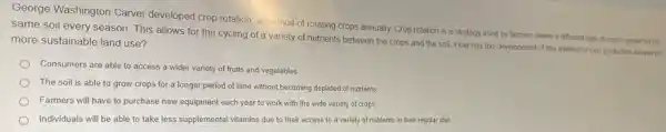 George Washington Carver developed crop rotation, a method of rotating crops annually. Crop rotation is a strategy used by farmers where a different type of crop is grown on the
same soil every season This allows for the cycling of a variety of nutrients between the crops and the soil. How has the development of this method of crop production allowed for more sustainable land use?
Consumers are able to access a wider variety of fruits and vegetables.
The soil is able to grow crops for a longer period of time without becoming depleted of nutrients
Farmers will have to purchase new equipment each year to work with the wide variety of crops
Individuals will be able to take less supplemental vitamins due to their access to a variety of nutrients in their regular diet.
