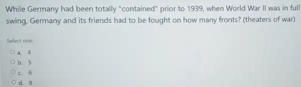 While Germany had been totally "contained " prior to 1939, when World War II was in full
swing, Germany and its friends had to be fought on how many fronts? (theaters of war)
Select one:
a. 4
b. 5
c. 6
d. 8