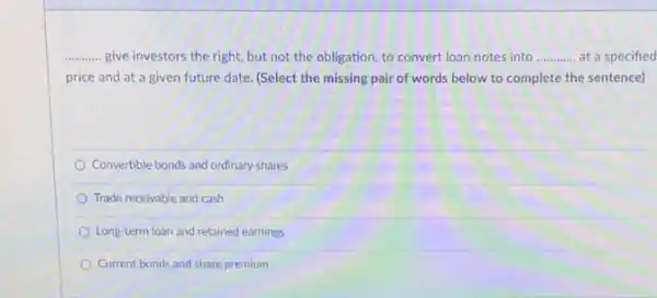 __ give investors the right.but not the obligation to convert loan notes into __ at a specified
price and at a given future date. (Select the missing pair of words below to complete the sentence)
Convertible bonds and ordinary shares
Trade receivable and cash
Long-term loan and retained earnings
Current bonds and share premium