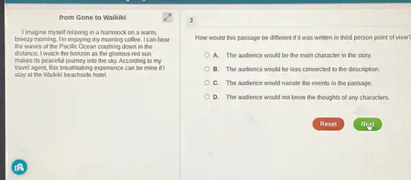 from Gone to Waikiki
Limagine myself relaxing in a hammock on a warm.
breezy morning. I'm enjoying my morning coffee. I can hear
the waves of the Pacific Ocean crashing down in the
distance. I watch the horizon as the glorious red sun
makes its peaceful journey into the sky. According to my
travel agent, this breathtaking experience can be mine if I
stay at the Waikiki beachside hotel.
How would this passage be different if it was written in third person point of view?
A. The audience would be the main character in the story.
B. The audience would be less connected to the description.
C. The audience would narrate the events in the passage.
D. The audience would not know the thoughts of any characters.