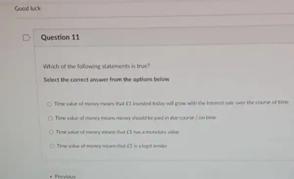 Good luck
Question 11
Which of the following statements is true?
Select the correct answer from the options below
Time value of money means that E1 invested today will grow with the interest rate over the course of time
Time value of money means money should be paid in due course on time
Time value of money means that C1 has a monetary value
Time value of money means that E1 is a legal tender
- Previous