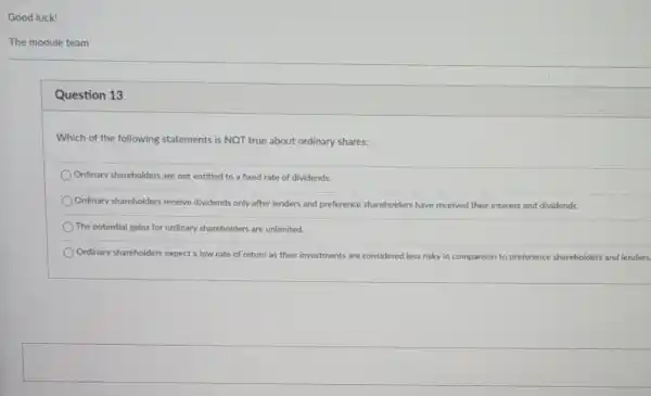 Good luck!
The module team
Question 13
Which of the following statements is NOT true about ordinary shares:
Ordinary shareholders are not entitled to a fixed rate of dividends.
Ordinary shareholders receive dividends only after lenders and preference shareholders have received their interest and dividends.
The potential gains for ordinary shareholders are unlimited.
Ordinary shareholders expect a low rate of return as their investments are considered less risky in comparison to preference shareholders and lenders