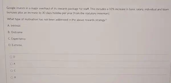 Google invests in a major overhaul of its rewards package for staff This includes a 10%  increase in basic salary.individual and team
bonuses plus an increase to 30 days holiday per year (from the statutory minimum).
What type of motivation has not been addressed in the above rewards strategy?
A. Intrinsic
B. Outcome
C. Expectancy
D. Extrinsic
D
A
c
B