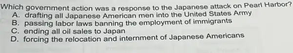 Which government action was a response to the Japanese attack on Pearl Harbor?
A. drafting all Japanese American the United States Army
B. passing labor laws banning the employment of immigrants
C. ending all oil sales to Japan
D. forcing the relocation and internment of Japanese Americans