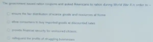 The government issued ration coupons and asked Americans to ration during World War II in order to -
ensure the fair distribution of scarce goods and resources at home
allow consumers to buy imported goods at discounted rates
provide financial security for uninsured citizens
safeguard the profits of struggling businesses