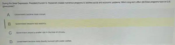 During the Great Depression,President Franklin D. Roosevelt created run numerous programs to address social and economic problems,Which long-term effect did these programs have on us.
government?
A Government became more comput.
B Government became less wasteful.
C Government played asmaler role in the lives of citizens.
D Government be became e more cirecty involved with public welfare.