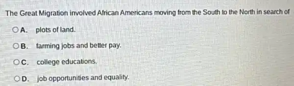 The Great Migration involved African Americans moving from the South to the North in search of
A. plots of land.
B. farming jobs and better pay.
C. college educations.
D. job opportunities and equality.