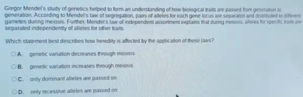 Gregor Mendel's study of genetics helped to form an understanding of how biological traits are passed from generation to
generation. According to Mendel's law of segregation pairs of alleles for each gene locus are separated and to different
gametes during meiosis Further, Mendel's law of independent assortment explains that during meiosis, alleles for specific traits are
separated independently of alleles for other traits.
Which statement best describes how heredity is affected by the application of these laws?
A. genetic variation decreases through meiosis
B. genetic variation increases through meiosis
C. only dominant alleles are passed on
D. only recessive alleles are passed on