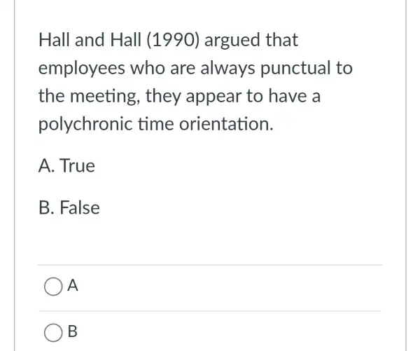 Hall and Hall (1990) argued that
employees who are always punctual to
the meeting , they appear to have a
polychrol nic time orientation.
A. True
B. Fals e
A
B