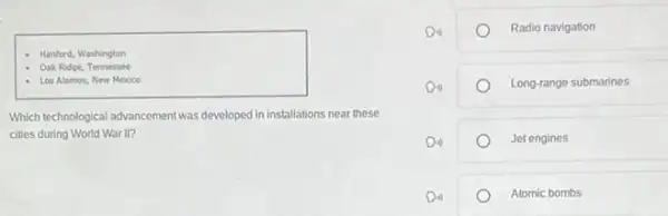 Hanford, Washington
- Oak Ridge, Tennessee
- Los Alamos, New Mexico
Which technological advancement was developed in installations near these
cities during World War
Radio navigation
Long-range submarines
Jet engines
Atomic bombs