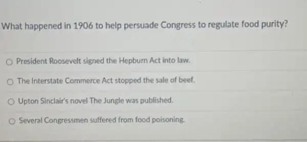 What happened in 190 to help persuade Congress to regulate food purity?
President Roosevelt signed the Hepburn Act into law.
The Interstate Commerce Act stopped the sale of beef.
Upton Sinclair's novel The Jungle was published.
Several Congressmen suffered from food poisoning.