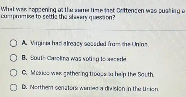 What was happening at the same time that Crittenden was pushing a
compromise to settle the slavery question?
A. Virginia had already seceded from the Union.
B. South Carolina was voting to secede.
C. Mexico was gathering troops to help the South.
D. Northern senators wanted a division in the Union.