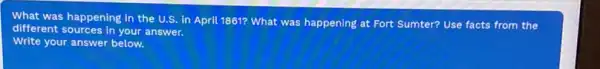 What was happening in the U.S. in April 1861? What was happening at Fort Sumter? Use facts from the
different sources in your answer.
Write your answer below.