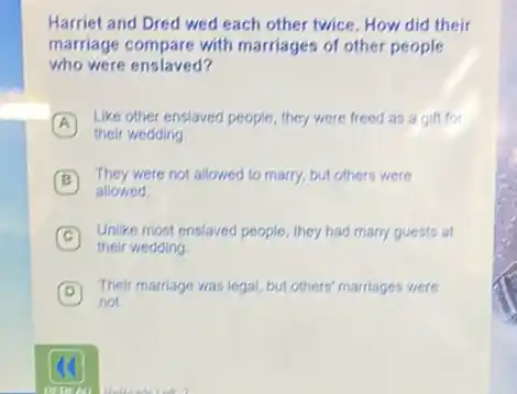 Harriet and Dred wed each other twice. How did their
marriage compare with marriages of other people
who were enslaved?
A
Like other enslaved people they were freed as a gift for
their wedding
B
They were not allowed to marry, but others were
allowed
C
their wedding.
Unlike most enslaved people they had many guests at
D
Their marriage was legal but others' marriages were
not.