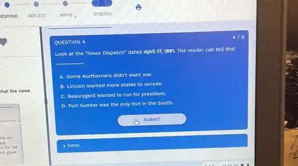 hat the news
418
QUESTION 4
Look at the "News Dispatch" dated April 171861. The reader can tell that
__
A. Some Northerners didn't want war.
B. Lincoln wanted more states to secede.
C. Beauregard wanted to run for president.
D. Fort Sumter was the only fort in the South.