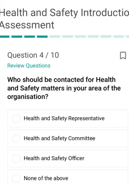 Health and Safety Introductio
Assessment
Question 4 /10
Review Questions
Who should be contacted for 'Health
and Safety matters in your area of the
organisation?
Health and Safety Representative
Health and Safety Committee
Health and Safety Officer
None of the above