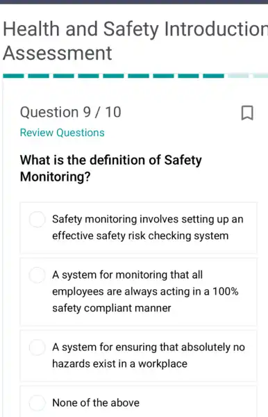 Health and Safety Introduction
Assessment
Question 9 / 10
What is the definition of Safety
Monitoring?
Safety monitoring involves setting up an
effective safety risk checking system
A system for monitoring that all
employees are always acting in a 100% 
safety compliant manner
A system for ensuring that absolutely no
hazards exist in a workplace
None of the above