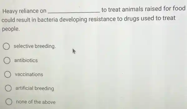 Heavy reliance on __ to treat animals raised for food
could result in bacteria developing resistance to drugs used to treat
people.
selective breeding.
antibiotics
vaccinations
artificial breeding
none of the above