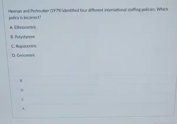 Heenan and Perlmutter 1979) identified four different international staffing policies. Which
policy is incorrect?
A. Ethnocentric
B. Polystyrene
C. Regiocentric
D. Geocentric
B
D
C
A