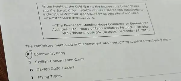 At the height of the Cold War rivalry between the United States
and the Soviet Union HUAC's influence soared and contributed to
a climate of domestic fear stoked by its sensational and often
unsubstantiatec investigations.
-"The Permanent Standing House Committee on Un -American
Activities," U.S House of Representatives Highlights,
http://history.house.gov (accessed September 142016)
The committee mentioned in this statement was investigating suspected members of the -
F Communist Party
G Civilian Conservation Corps
H Navajo Code Talkers
J Flying Tigers