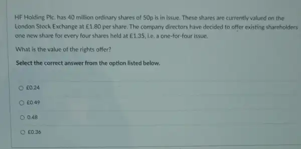 HF Holding Plc. has 40 million ordinary shares of 50p is in issue. These shares are currently valued on the
London Stock Exchange at ￡1.80 per share. The company directors have decided to offer existing shareholders
one new share for every four shares held at ￡1.35 ie. a one-for-four issue.
What is the value of the rights offer?
Select the correct answer from the option listed below.
E0.24
E0.49
0.48
E0.36