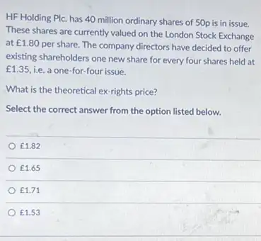 HF Holding Plc. has 40 million ordinary shares of 50p is in issue.
These shares are currently valued on the London Stock Exchange
at ￡1.80
per share. The company directors have decided to offer
existing shareholders one new share for every four shares held at
f1.35 i.e. a one-for-four issue.
What is the theoretical ex-rights price?
Select the correct answer from the option listed below.
￡1.82
￡1.65
f1.71
￡1.53