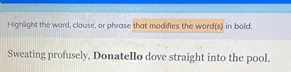 Highlight the word clause, or phrase that modifies the word(s) in bold.
Sweating profusely Donatello dove straight into the pool.