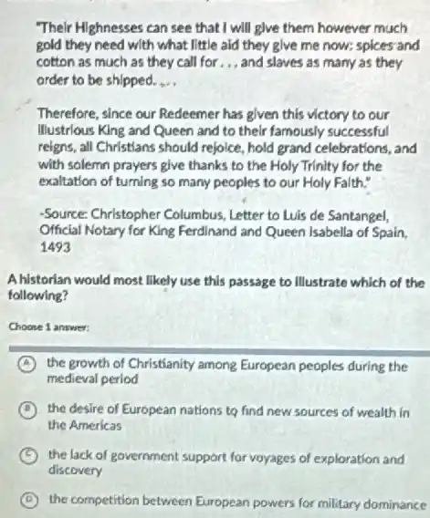 Their Highnesses can see that I will glve them however much
gold they need with what little aid they give me now; spices and
cotton as much as they call for __ and slaves as many as they
order to be shipped. __
Therefore, since our Redeemer has given this victory to our
Illustrious King and Queen and to their famously successful
reigns, all Christians should rejoice, hold grand celebrations and
with solemn prayers give thanks to the Holy Trinity for the
exaltation of turning so many peoples to our Holy Falth."
-Source: Christopher Columbus Letter to Luis de Santangel,
Official Notary for King Ferdinand and Queen Isabella of Spain,
1493
Ahistorlan would most likely use this passage to Illustrate which of the
following?
Choose 1 answer:
A the growth of Christianity among European peoples during the
medieval period
D the desire of European nations to find new sources of wealth in
the Americas
C the lack of government support for voyages of exploration and
A the competition between European powers for military dominance