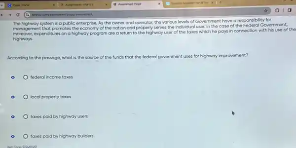 The highway system is a public enterprise. As the owner and operator, the various levels of Government have a responsibility for
management that promotes the of the nation and serves the individual user.In the case of the Federal Government,
expenditures on a highway program are a return to the highway user of the taxes which he pays in connection with his use of the
highways.
According to the passage,what is the source of the funds that the federal government uses for highway improvement?
federal income taxes
local property taxes
taxes paid by highway users
taxes paid by highway builders