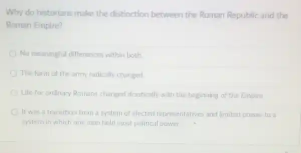 Why do historians make the distinction between the Roman Republic and the
Roman Empire?
No meaningful differences within both.
The form of the army radically changed.
Life for ordinary Romans changed drastically with the beginning of the Empire
It was a transition from a system of elected representatives and limited power to a
system in which one man held most political power