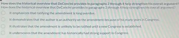 How does the historical overview that DeConcini provides In paragraphs 2 through 4 help strengthen his overall argument?
How does the historical overview that DeConcini provides in paragraphs 2 through 4 help strengthen his overall argument?
It emphasizes that ratifying the amendment is long overdue.
Itdemonstrates that the author is an authority on the amendment because of his many years in Congress.
It illustrates that the amendment is unlikely to be ratified until a new
It underscores that the amendment has historically had strong support in Congress.