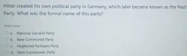 Hitler created his own political party in Germany, which later became known as the Nazi
Party. What was the formal name of this party?
Select one:
a. National Socialist Party
b. New Communist Party
c. Neglected Partisans Party
d. Next Superpower Party