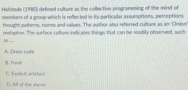 Hofstede (1980) defined culture as the collective programming of the mind of
members of a group which is reflected in its particular assumptions perceptions
thought patterns, norms and values. The author also referred culture as an Onion'
metaphor. The surface culture indicates things that can be readily, observed, such
as __
A. Dress code
B. Food
C. Explicit artefact
D. All of the above