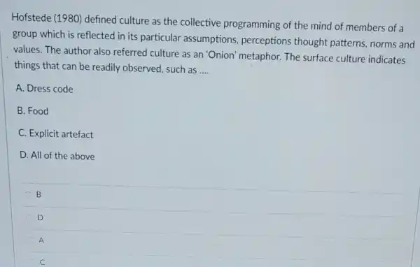 Hofstede (1980)defined culture as the collective programming of the mind of members of a
group which is reflected in its particular assumptions perceptions thought patterns, norms and
values. The author also referred culture as an 'Onion' metaphor. The surface culture indicates
things that can be readily observed, such as __
A. Dress code
B. Food
C. Explicit artefact
D. All of the above
B B
D
A
C