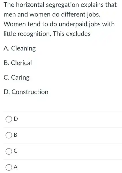 The horizontal segregation explains that
men and women do different jobs.
Women tend to do underpaid jobs with
little recognition . This excludes
A. Cleaning
B. Clerical
C. Caring
D. Construction
D
B
C
) A