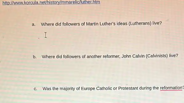 http://www.korcula .nethistory/mmarelic/luther.htm
a. Where did followers of Martin Luther's ideas (Lutherans)live?
b. Where did followers of another reformer, John Calvin (Calvinists) live?
c. Was the majority of Europe Catholic or Protestant during the reformation?