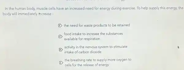 In the human body,muscle cells have an increased need for energy during exercise. To help supply this energy, the
body will immediately increase -
F the need for waste products to be retained
G
available for respiration
food intake to increase the substances
H
intake of carbon dioxide
activity in the nervous system to stimulate
(H)
the breathing rate to supply more oxygen to