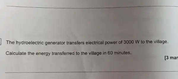 The hydroelectric generator transfers electrical power of 3000 W to the village.
Calculate the energy transferred to the village in 60 minutes.
[3 mar