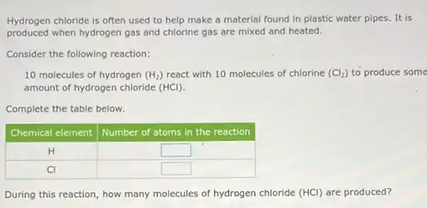 Hydrogen chloride is often used to help make a material found in plastic water pipes. It is produced when hydrogen gas and chlorine gas are mixed and heated.
Consider the following reaction:
10 molecules of hydrogen (mathrm(H)_(2)) react with 10 molecules of chlorine (mathrm(Cl)_(2)) to produce so amount of hydrogen chloride (mathrm(HCl)) .
Complete the table below.

 Chemical element & Number of atoms in the reaction 
 mathrm(H) & square 
 mathrm(Cl) & square 


During this reaction, how many molecules of hydrogen chloride (mathrm(HCl)) are produced?