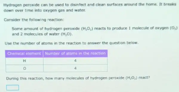 Hydrogen peroxide can be used to disinfect and clean surfaces around the home. It brea down over time into oxygen gas and water.
Consider the following reaction:
Some amount of hydrogen peroxide (mathrm(H)_(2) mathrm(O)_(2)) reacts to produce 1 molecule of oxygen and 2 molecules of water (mathrm(H)_(2) mathrm(O)) .
Use the number of atoms in the reaction to answer the question below.

 Chemical element & Number of atoms in the reaction 
 mathrm(H) & 4 
 mathrm(O) & 4 


During this reaction, how many molecules of hydrogen peroxide (mathrm(H)_(2) mathrm(O)_(2)) react?
 square