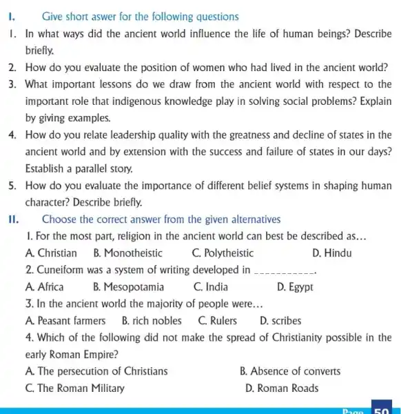 I. Give short aswer for the following questions
1. In what ways did the ancient world influence the life of human beings?Describe
briefly.
2. How do you evaluate the position of women who had lived in the ancient world?
3. What important lessons do we draw from the ancient world with respect to the
important role that indigenous knowledge play in solving social problems? Explain
by giving examples.
4. How do you relate leadership quality with the greatness and decline of states in the
ancient world and by extension with the success and failure of states in our days?
Establish a parallel story.
5. How do you evaluate the importance of different belief systems in shaping human
character? Describe briefly.
II. Choose the correct answer from the given alternatives
1. For the most part, religion in the ancient world can best be described as __
A. Christian B . Monotheistic
C. Polytheistic
D. Hindu
2. Cuneiform was a system of writing developed in __
A. Africa
B. Mesopotamia
C. India
D. Egypt
3. In the ancient world the majority of people were __
A. Peasant farmers
B. rich nobles
C. Rulers
D. scribes
4. Which of the following did not make the spread of Christianity possible in the
early Roman Empire?
A. The persecution of Christians
B. Absence of converts
C. The Roman Military
D. Roman Roads