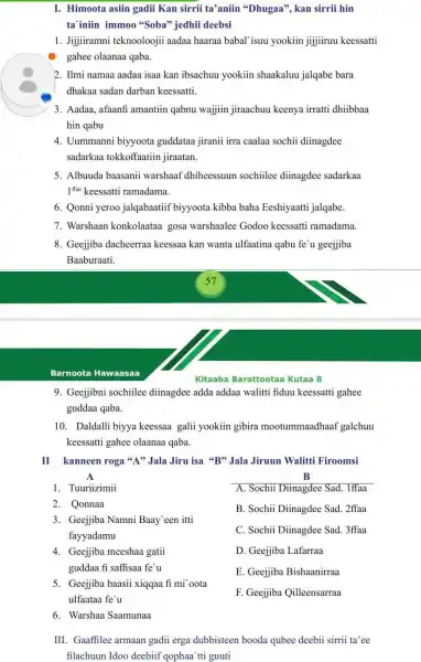 I. Himoota asiin gadii Kan sirrii ta'aniin 'Dhugaa", kan sirrii hin
ta'iniin immoo "Soba" jedhii deebsi
1. Jijjiramni teknoolooji aadaa haaraa babal'isuu yookiin jijiiruu keessatti
gahee olaanaa qaba.
2. Ilmi namaa aadaa isaa kan ibsachuu yookiin shaakaluu jalqabe bara
dhakaa sadan darban keessatti.
3. Aadaa, afaanf amantiin qabnu wajjin jiraachuu keenya irratti dhiibbaa
hin qabu
4. Uummanni biyyoota guddataa jiranii irra caalaa sochii diinagdee
sadarkaa tokkoffaatiin jiraatan.
5. Albuuda baasanii warshaaf dhiheessuun sochiilee diinagdee sadarkaa
1^ffaa keessatti ramadama.
6. Qonni yeroo jalqabaatiif biyyoota kibba baha Eeshiyaatti jalqabe.
7. Warshaan konkolaataa gosa warshaalee Godoo keessatti ramadama.
8. Geejjiba dacheerraa keessaa kan wanta ulfaatina qabu fe'u geejiiba
Baaburaati.
Barnoota Hawaasaa
Kitaaba Barattoota a Kutaa 8
9. Geejjibni sochiilee diinagdee adda addaa walitti fiduu keessatti gahee
guddaa qaba.
10. Daldalli biyya keessaa galii yookiin gibira mootummaadhaa f galchuu
keessatti gahee olaanaa qaba.
II kanneen roga "A" Jala Jiru isa "B" Jala Jiruun Walitti Firoomsi
B
B. Sochii Diinagdee Sad. 2ffaa
A
1. Tuuriizimii
2. Qonnaa
3. Geejjiba Namni Baay een itti
fayyadamu
4. Geejjiba meeshaa gatii
guddaa fi saffisaa fe'u
5. Geejjiba baasii xiqqaa fi mi oota
ulfaataa fe'u
6. Warshaa Saamunaa
A. Sochii Diinagdee Sad. 1ffaa
C. Sochii Diinagdee Sad. 3ffaa
D. Geejjiba Lafarraa
E. Geejjiba Bishaanirraa
F. Geejjiba Qilleensarraa
III. Gaaffilee armaan gadii erga dubbisteen booda qubee deebii sirrii ta'ee
filachuun Idoo deebiif qophaa`tti guuti