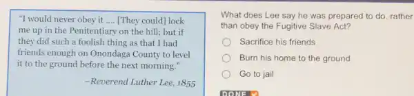 "I would never obey it __ [They could] lock
me up in the Penitentiary on the hill!but if
they did such a foolish thing as that I had
friends enough on Onondaga County to level
it to the ground before the next morning."
-Reverend Luther Lee , 1855
What does Lee say he was prepared to do, rather
than obey the Fugitive Slave Act?
Sacrifice his friends
Burn his home to the ground
Go to jail