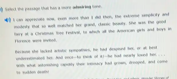 i) Select the passage that has a more admiring tone.
4) I can appreciate now, even more than I did then, the extreme simplicity and
modesty that so well matched her grand, classic beauty, She was the good
fairy at a Christmas nee Festival, to which all the American girls and boys in
Florence were invited.
Because she lacked artistic sympathies, he had despised her, or at best
underestimated her. And once to think of it)-he had nearly loved her.
__
with what astonishing rapidity their intimacy had grown drooped, and come
to sudden death