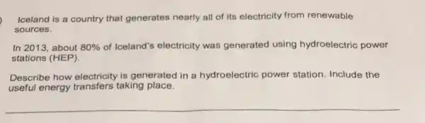 Iceland is a country that generates nearly all of its electricity from renewable
sources.
In 2013, about 80%  of Iceland's electricity was generated using hydroelectric power
stations (HEP).
Describe how electricity is generated in a hydroelectric power station. Include the
useful energy taking place.