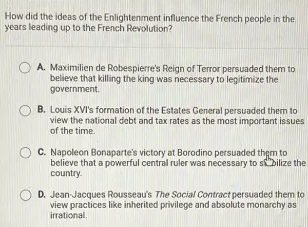 How did the ideas of the Enlightenment influence the French people in the
years leading up to the French Revolution?
A. Maximilien de Robespierre's Reign of Terror persuaded them to
believe that killing the king was necessary to legitimize the
government.
B. Louis XVI's formation of the Estates General persuaded them to
view the national debt and tax rates as the most important issues
of the time.
C. Napoleon Bonaparte's victory at Borodino persuaded them to
believe that a powerful central ruler was necessary to sobilize the
country.
D. Jean-Jacques Rousseau's The Social Contract persuaded them to
view practices like inherited privilege and absolute monarchy as
irrational.