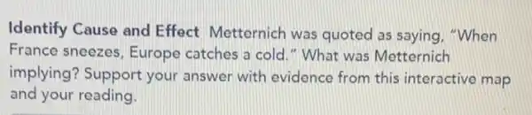 Identify Cause and Effect Metternich was quoted as saying "When
France sneezes, Europe catches a cold."What was Metternich
implying? Support your answer with evidence from this interactive map
and your reading.