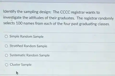 Identify the sampling design:The CCCC registrar wants to
investigate the attitudes of their graduates. The registrar randomly
selects 100 names from each of the four past graduating classes.
Simple Random Sample
Stratified Random Sample
Systematic Random Sample
Cluster Sample