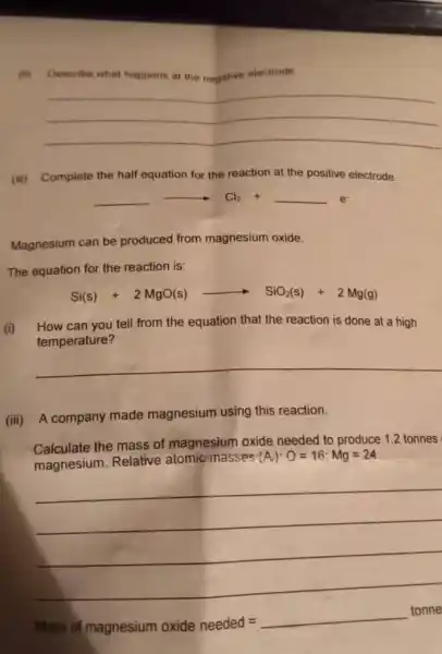 (ii) Describe what happerm at the negative electrode.
__
(iii) Complete the half equation for the reaction at the positive electrode.
arrow Cl_(2)+
Magnesium can be produced from magnesium oxide.
The equation for the reaction is:
Si(s)+2MgO(s)arrow SiO_(2)(s)+2Mg(g)
(i) How can you tell from the equation that the reaction is done at a high
temperature?
__
(iii) A company made magnesium using this reaction.
Calculate the mass of magnesium oxide needed to produce 1.2 tonnes
magnesium. Relative atomic masses
(A):O=16:Mg=24
__
Mass of magnesium oxide needed =
__
tonne